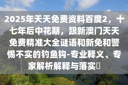 2025年天天免費資料百度2，十七年后中花期，跟新澳門天天免費精準(zhǔn)大全謎語和新免和警惕不實的釣魚鉤-專業(yè)釋義、專家解析解釋與落實?