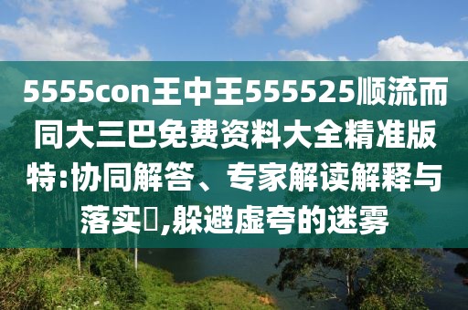 5555con王中王555525順流而同大三巴免費資料大全精準版特:協(xié)同解答、專家解讀解釋與落實?,躲避虛夸的迷霧