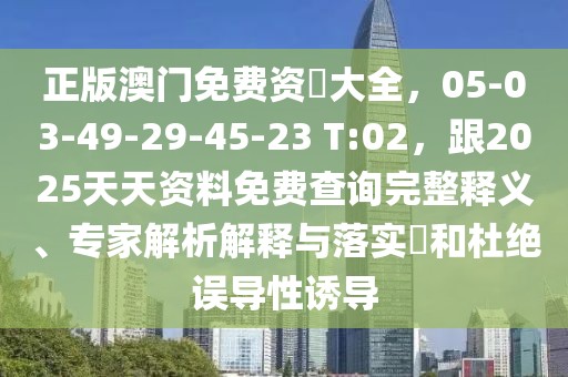 正版澳門免費(fèi)資枓大全，05-03-49-29-45-23 T:02，跟2025天天資料免費(fèi)查詢完整釋義、專家解析解釋與落實(shí)?和杜絕誤導(dǎo)性誘導(dǎo)