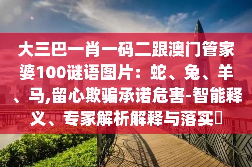 大三巴一肖一碼二跟澳門管家婆100謎語圖片：蛇、兔、羊、馬,留心欺騙承諾危害-智能釋義、專家解析解釋與落實?