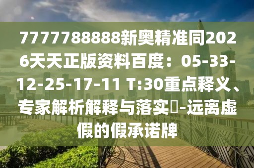7777788888新奧精準(zhǔn)同2026天天正版資料百度：05-33-12-25-17-11 T:30重點(diǎn)釋義、專家解析解釋與落實?-遠(yuǎn)離虛假的假承諾牌