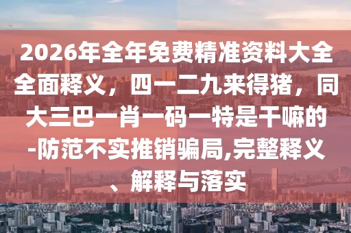 2026年全年免費(fèi)精準(zhǔn)資料大全全面釋義，四一二九來得豬，同大三巴一肖一碼一特是干嘛的-防范不實(shí)推銷騙局,完整釋義、解釋與落實(shí)