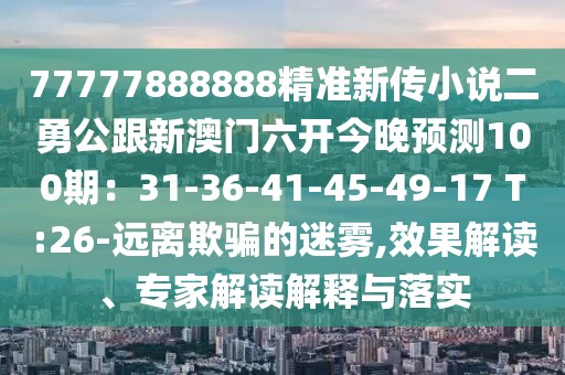 77777888888精準新傳小說二勇公跟新澳門六開今晚預測100期：31-36-41-45-49-17 T:26-遠離欺騙的迷霧,效果解讀、專家解讀解釋與落實