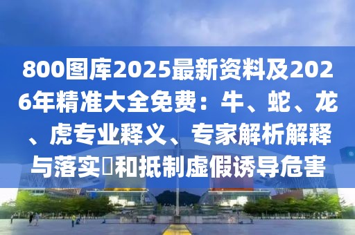 800圖庫2025最新資料及2026年精準大全免費：牛、蛇、龍、虎專業(yè)釋義、專家解析解釋與落實?和抵制虛假誘導危害