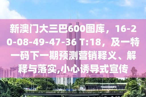 新澳門大三巴600圖庫，16-20-08-49-47-36 T:18，及一特一碼下一期預(yù)測營銷釋義、解釋與落實,小心誘導(dǎo)式宣傳