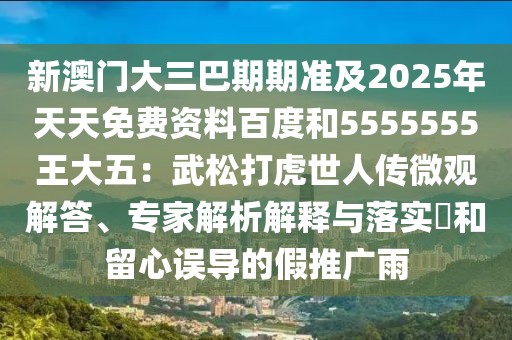 新澳門大三巴期期準及2025年天天免費資料百度和5555555王大五：武松打虎世人傳微觀解答、專家解析解釋與落實?和留心誤導的假推廣雨