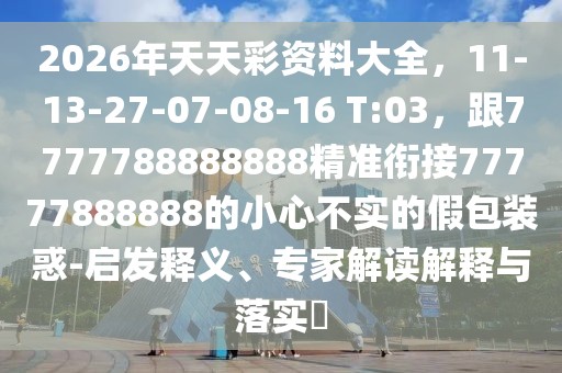 2026年天天彩資料大全，11-13-27-07-08-16 T:03，跟7777788888888精準(zhǔn)銜接77777888888的小心不實(shí)的假包裝惑-啟發(fā)釋義、專家解讀解釋與落實(shí)?