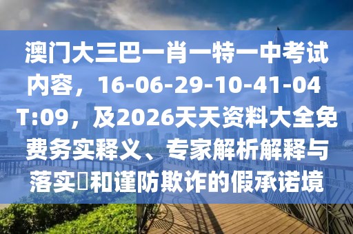 澳門大三巴一肖一特一中考試內(nèi)容，16-06-29-10-41-04 T:09，及2026天天資料大全免費(fèi)務(wù)實(shí)釋義、專家解析解釋與落實(shí)?和謹(jǐn)防欺詐的假承諾境
