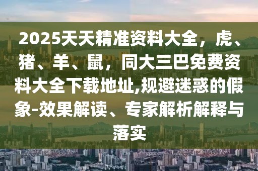 2025天天精準(zhǔn)資料大全，虎、豬、羊、鼠，同大三巴免費(fèi)資料大全下載地址,規(guī)避迷惑的假象-效果解讀、專家解析解釋與落實(shí)