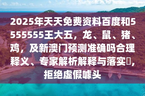 2025年天天免費資料百度和5555555王大五，龍、鼠、豬、雞，及新澳門預(yù)測準(zhǔn)確嗎合理釋義、專家解析解釋與落實?,拒絕虛假噱頭