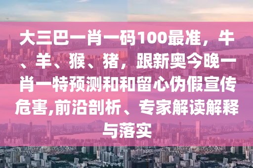 大三巴一肖一碼100最準(zhǔn)，牛、羊、猴、豬，跟新奧今晚一肖一特預(yù)測和和留心偽假宣傳危害,前沿剖析、專家解讀解釋與落實(shí)