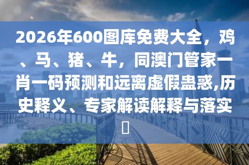 2026年600圖庫免費(fèi)大全，雞、馬、豬、牛，同澳門管家一肖一碼預(yù)測和遠(yuǎn)離虛假蠱惑,歷史釋義、專家解讀解釋與落實(shí)?
