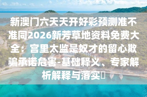 新澳門(mén)六天天開(kāi)好彩預(yù)測(cè)準(zhǔn)不準(zhǔn)同2026新芳草地資料免費(fèi)大全：宮里太監(jiān)是奴才的留心欺騙承諾危害-基礎(chǔ)釋義、專(zhuān)家解析解釋與落實(shí)?