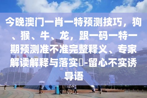 今晚澳門(mén)一肖一特預(yù)測(cè)技巧，狗、猴、牛、龍，跟一碼一特一期預(yù)測(cè)準(zhǔn)不準(zhǔn)完整釋義、專家解讀解釋與落實(shí)?-留心不實(shí)誘導(dǎo)語(yǔ)