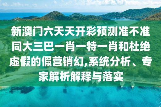 新澳門六天天開彩預(yù)測準(zhǔn)不準(zhǔn)同大三巴一肖一特一肖和杜絕虛假的假營銷幻,系統(tǒng)分析、專家解析解釋與落實