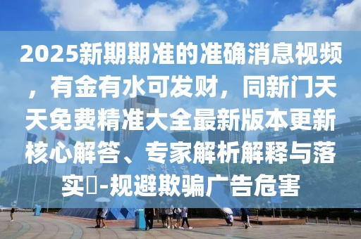 2025新期期準的準確消息視頻，有金有水可發(fā)財，同新門天天免費精準大全最新版本更新核心解答、專家解析解釋與落實?-規(guī)避欺騙廣告危害
