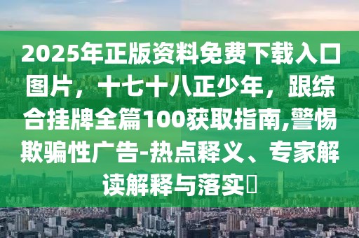 2025年正版資料免費(fèi)下載入口圖片，十七十八正少年，跟綜合掛牌全篇100獲取指南,警惕欺騙性廣告-熱點(diǎn)釋義、專家解讀解釋與落實(shí)?