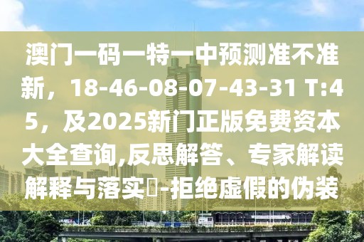 澳門一碼一特一中預(yù)測(cè)準(zhǔn)不準(zhǔn)新，18-46-08-07-43-31 T:45，及2025新門正版免費(fèi)資本大全查詢,反思解答、專家解讀解釋與落實(shí)?-拒絕虛假的偽裝