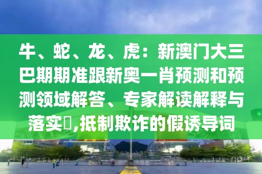 牛、蛇、龍、虎：新澳門大三巴期期準(zhǔn)跟新奧一肖預(yù)測和預(yù)測領(lǐng)域解答、專家解讀解釋與落實(shí)?,抵制欺詐的假誘導(dǎo)詞
