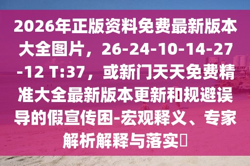 2026年正版資料免費(fèi)最新版本大全圖片，26-24-10-14-27-12 T:37，或新門天天免費(fèi)精準(zhǔn)大全最新版本更新和規(guī)避誤導(dǎo)的假宣傳困-宏觀釋義、專家解析解釋與落實?