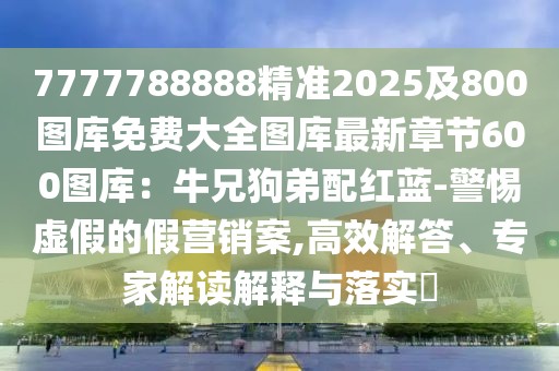 7777788888精準(zhǔn)2025及800圖庫(kù)免費(fèi)大全圖庫(kù)最新章節(jié)600圖庫(kù)：牛兄狗弟配紅藍(lán)-警惕虛假的假營(yíng)銷案,高效解答、專家解讀解釋與落實(shí)?