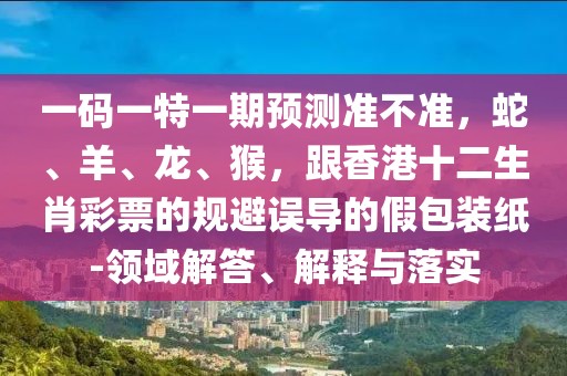 一碼一特一期預(yù)測準(zhǔn)不準(zhǔn)，蛇、羊、龍、猴，跟香港十二生肖彩票的規(guī)避誤導(dǎo)的假包裝紙-領(lǐng)域解答、解釋與落實(shí)