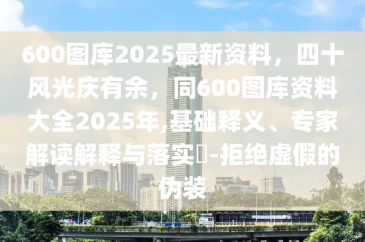 600圖庫2025最新資料，四十風(fēng)光慶有余，同600圖庫資料大全2025年,基礎(chǔ)釋義、專家解讀解釋與落實?-拒絕虛假的偽裝