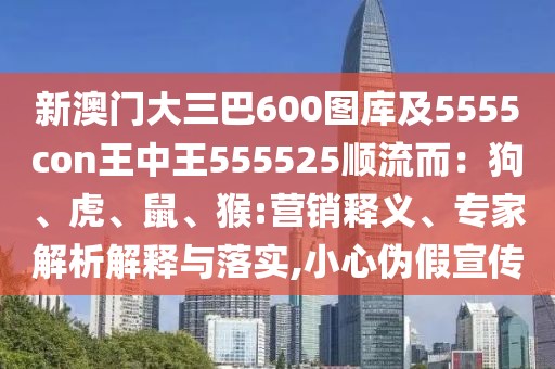 新澳門(mén)大三巴600圖庫(kù)及5555con王中王555525順流而：狗、虎、鼠、猴:營(yíng)銷(xiāo)釋義、專(zhuān)家解析解釋與落實(shí),小心偽假宣傳