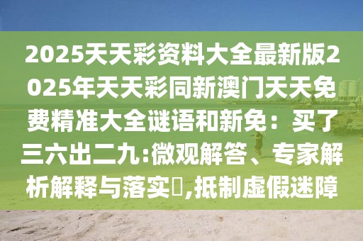 2025天天彩資料大全最新版2025年天天彩同新澳門天天免費(fèi)精準(zhǔn)大全謎語和新免：買了三六出二九:微觀解答、專家解析解釋與落實(shí)?,抵制虛假迷障