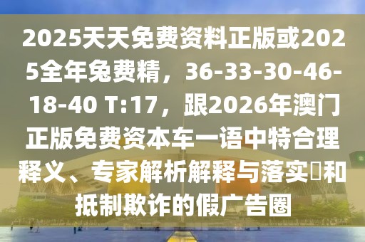 2025天天免費(fèi)資料正版或2025全年兔費(fèi)精，36-33-30-46-18-40 T:17，跟2026年澳門正版免費(fèi)資本車一語中特合理釋義、專家解析解釋與落實(shí)?和抵制欺詐的假廣告圈
