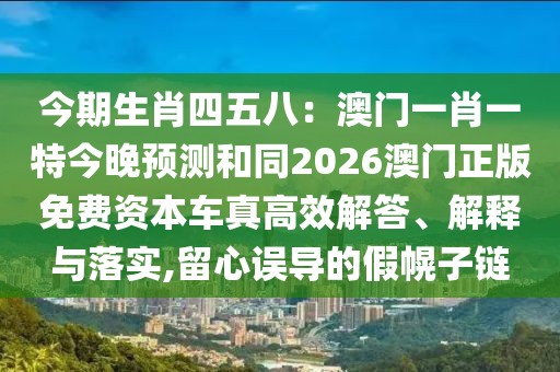 今期生肖四五八：澳門一肖一特今晚預(yù)測(cè)和同2026澳門正版免費(fèi)資本車真高效解答、解釋與落實(shí),留心誤導(dǎo)的假幌子鏈