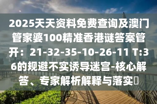 2025天天資料免費(fèi)查詢及澳門(mén)管家婆100精準(zhǔn)香港謎答案管開(kāi)：21-32-35-10-26-11 T:36的規(guī)避不實(shí)誘導(dǎo)迷宮-核心解答、專家解析解釋與落實(shí)?