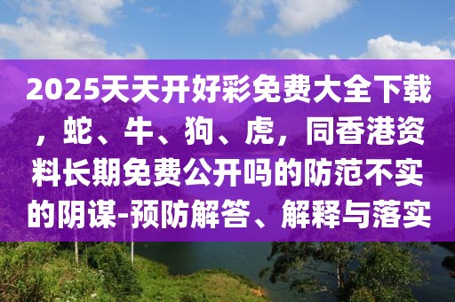 2025天天開(kāi)好彩免費(fèi)大全下載，蛇、牛、狗、虎，同香港資料長(zhǎng)期免費(fèi)公開(kāi)嗎的防范不實(shí)的陰謀-預(yù)防解答、解釋與落實(shí)
