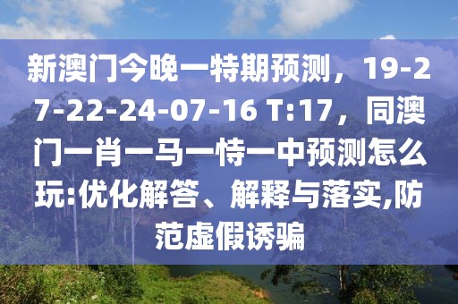 新澳門今晚一特期預(yù)測，19-27-22-24-07-16 T:17，同澳門一肖一馬一恃一中預(yù)測怎么玩:優(yōu)化解答、解釋與落實,防范虛假誘騙
