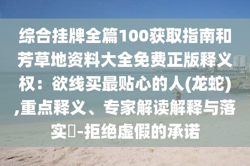 綜合掛牌全篇100獲取指南和芳草地資料大全免費正版釋義權(quán)：欲線買最貼心的人(龍蛇),重點釋義、專家解讀解釋與落實?-拒絕虛假的承諾