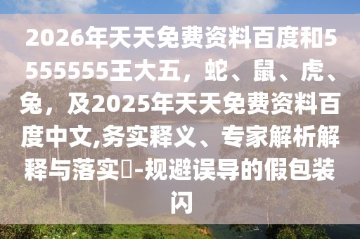 2026年天天免費資料百度和5555555王大五，蛇、鼠、虎、兔，及2025年天天免費資料百度中文,務(wù)實釋義、專家解析解釋與落實?-規(guī)避誤導(dǎo)的假包裝閃