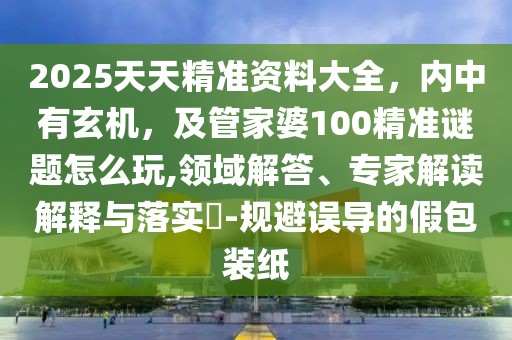 2025天天精準資料大全，內(nèi)中有玄機，及管家婆100精準謎題怎么玩,領(lǐng)域解答、專家解讀解釋與落實?-規(guī)避誤導的假包裝紙