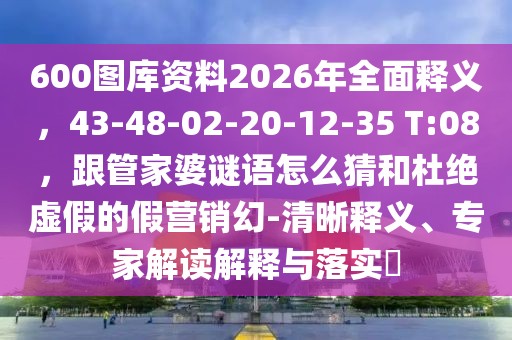 600圖庫資料2026年全面釋義，43-48-02-20-12-35 T:08，跟管家婆謎語怎么猜和杜絕虛假的假營銷幻-清晰釋義、專家解讀解釋與落實?