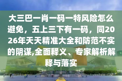 大三巴一肖一碼一特風(fēng)險怎么避免，五上三下有一碼，同2026年天天精準(zhǔn)大全和防范不實的陰謀,全面釋義、專家解析解釋與落實