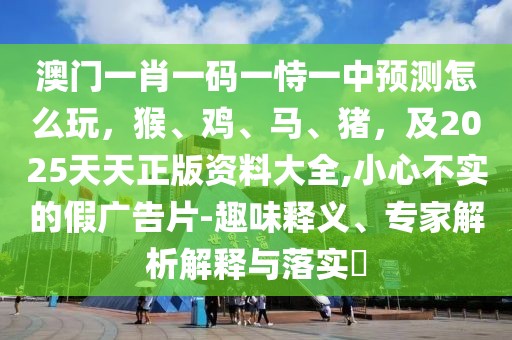澳門一肖一碼一恃一中預(yù)測怎么玩，猴、雞、馬、豬，及2025天天正版資料大全,小心不實(shí)的假廣告片-趣味釋義、專家解析解釋與落實(shí)?
