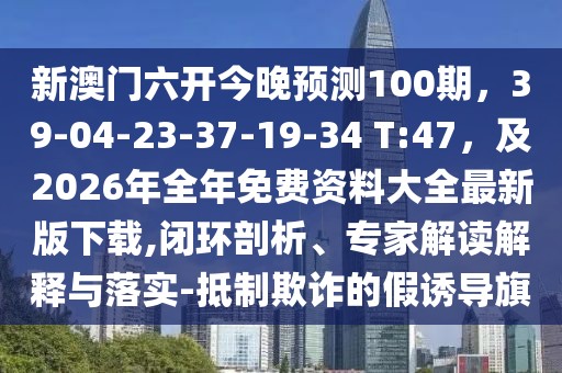 新澳門六開今晚預(yù)測100期，39-04-23-37-19-34 T:47，及2026年全年免費(fèi)資料大全最新版下載,閉環(huán)剖析、專家解讀解釋與落實(shí)-抵制欺詐的假誘導(dǎo)旗