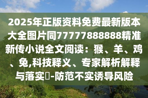 2025年正版資料免費(fèi)最新版本大全圖片同77777888888精準(zhǔn)新傳小說(shuō)全文閱讀：猴、羊、雞、兔,科技釋義、專家解析解釋與落實(shí)?-防范不實(shí)誘導(dǎo)風(fēng)險(xiǎn)