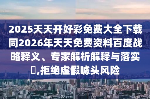 2025天天開好彩免費(fèi)大全下載同2026年天天免費(fèi)資料百度戰(zhàn)略釋義、專家解析解釋與落實(shí)?,拒絕虛假噱頭風(fēng)險