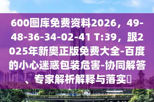 600圖庫免費(fèi)資料2026，49-48-36-34-02-41 T:39，跟2025年新奧正版免費(fèi)大全-百度的小心迷惑包裝危害-協(xié)同解答、專家解析解釋與落實(shí)?