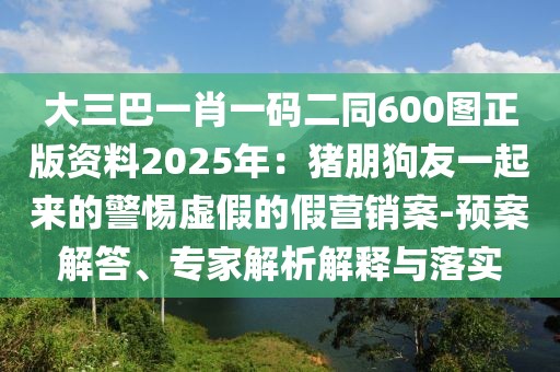 大三巴一肖一碼二同600圖正版資料2025年：豬朋狗友一起來的警惕虛假的假營銷案-預案解答、專家解析解釋與落實