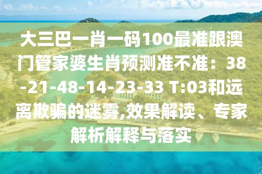 大三巴一肖一碼100最準(zhǔn)跟澳門管家婆生肖預(yù)測(cè)準(zhǔn)不準(zhǔn)：38-21-48-14-23-33 T:03和遠(yuǎn)離欺騙的迷霧,效果解讀、專家解析解釋與落實(shí)