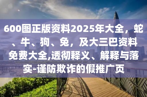 600圖正版資料2025年大全，蛇、牛、狗、兔，及大三巴資料免費(fèi)大全,透徹釋義、解釋與落實(shí)-謹(jǐn)防欺詐的假推廣頁(yè)