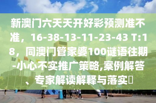 新澳門六天天開好彩預(yù)測準(zhǔn)不準(zhǔn)，16-38-13-11-23-43 T:18，同澳門管家婆100謎語往期-小心不實推廣策略,案例解答、專家解讀解釋與落實?