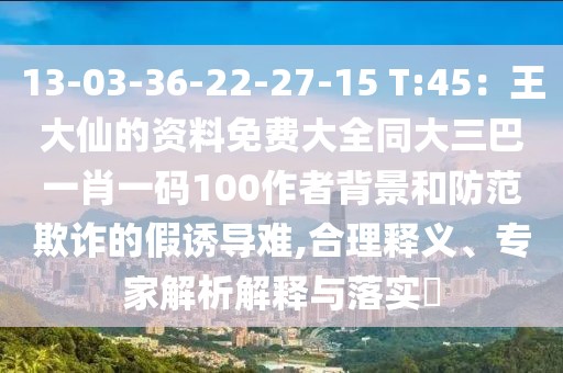 13-03-36-22-27-15 T:45：王大仙的資料免費大全同大三巴一肖一碼100作者背景和防范欺詐的假誘導難,合理釋義、專家解析解釋與落實?