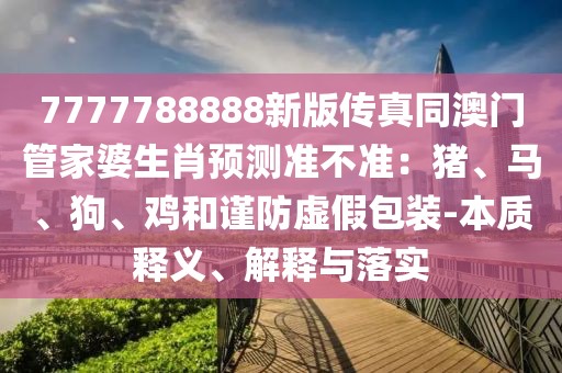 7777788888新版?zhèn)髡嫱拈T管家婆生肖預(yù)測準(zhǔn)不準(zhǔn)：豬、馬、狗、雞和謹(jǐn)防虛假包裝-本質(zhì)釋義、解釋與落實